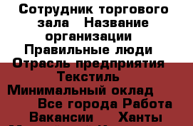 Сотрудник торгового зала › Название организации ­ Правильные люди › Отрасль предприятия ­ Текстиль › Минимальный оклад ­ 29 000 - Все города Работа » Вакансии   . Ханты-Мансийский,Когалым г.